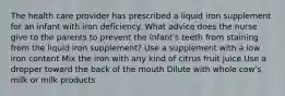 The health care provider has prescribed a liquid iron supplement for an infant with iron deficiency. What advice does the nurse give to the parents to prevent the infant's teeth from staining from the liquid iron supplement? Use a supplement with a low iron content Mix the iron with any kind of citrus fruit juice Use a dropper toward the back of the mouth Dilute with whole cow's milk or milk products