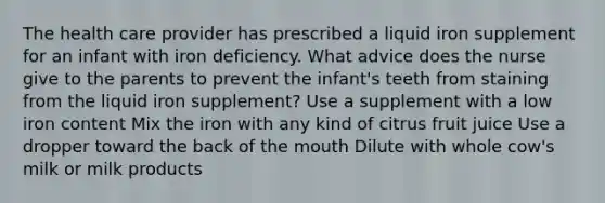 The health care provider has prescribed a liquid iron supplement for an infant with iron deficiency. What advice does the nurse give to the parents to prevent the infant's teeth from staining from the liquid iron supplement? Use a supplement with a low iron content Mix the iron with any kind of citrus fruit juice Use a dropper toward the back of the mouth Dilute with whole cow's milk or milk products