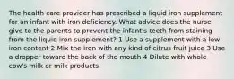 The health care provider has prescribed a liquid iron supplement for an infant with iron deficiency. What advice does the nurse give to the parents to prevent the infant's teeth from staining from the liquid iron supplement? 1 Use a supplement with a low iron content 2 Mix the iron with any kind of citrus fruit juice 3 Use a dropper toward the back of the mouth 4 Dilute with whole cow's milk or milk products