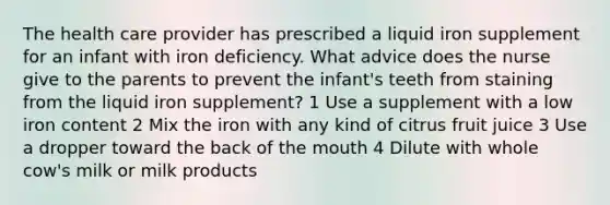 The health care provider has prescribed a liquid iron supplement for an infant with iron deficiency. What advice does the nurse give to the parents to prevent the infant's teeth from staining from the liquid iron supplement? 1 Use a supplement with a low iron content 2 Mix the iron with any kind of citrus fruit juice 3 Use a dropper toward the back of <a href='https://www.questionai.com/knowledge/krBoWYDU6j-the-mouth' class='anchor-knowledge'>the mouth</a> 4 Dilute with whole cow's milk or milk products