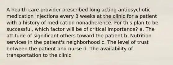 A health care provider prescribed long acting antipsychotic medication injections every 3 weeks at the clinic for a patient with a history of medication nonadherence. For this plan to be successful, which factor will be of critical importance? a. The attitude of significant others toward the patient b. Nutrition services in the patient's neighborhood c. The level of trust between the patient and nurse d. The availability of transportation to the clinic