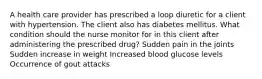 A health care provider has prescribed a loop diuretic for a client with hypertension. The client also has diabetes mellitus. What condition should the nurse monitor for in this client after administering the prescribed drug? Sudden pain in the joints Sudden increase in weight Increased blood glucose levels Occurrence of gout attacks