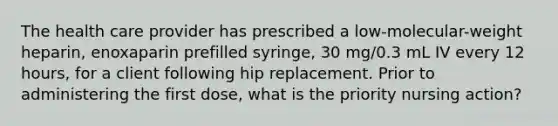 The health care provider has prescribed a low-molecular-weight heparin, enoxaparin prefilled syringe, 30 mg/0.3 mL IV every 12 hours, for a client following hip replacement. Prior to administering the first dose, what is the priority nursing action?