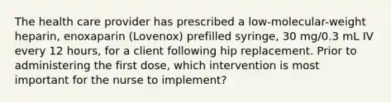 The health care provider has prescribed a low-molecular-weight heparin, enoxaparin (Lovenox) prefilled syringe, 30 mg/0.3 mL IV every 12 hours, for a client following hip replacement. Prior to administering the first dose, which intervention is most important for the nurse to implement?