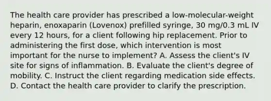 The health care provider has prescribed a low-molecular-weight heparin, enoxaparin (Lovenox) prefilled syringe, 30 mg/0.3 mL IV every 12 hours, for a client following hip replacement. Prior to administering the first dose, which intervention is most important for the nurse to implement? A. Assess the client's IV site for signs of inflammation. B. Evaluate the client's degree of mobility. C. Instruct the client regarding medication side effects. D. Contact the health care provider to clarify the prescription.