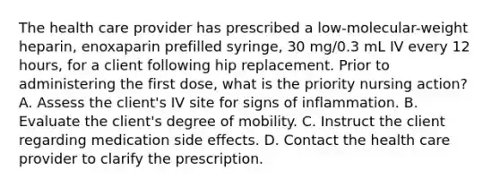 The health care provider has prescribed a low-molecular-weight heparin, enoxaparin prefilled syringe, 30 mg/0.3 mL IV every 12 hours, for a client following hip replacement. Prior to administering the first dose, what is the priority nursing action? A. Assess the client's IV site for signs of inflammation. B. Evaluate the client's degree of mobility. C. Instruct the client regarding medication side effects. D. Contact the health care provider to clarify the prescription.