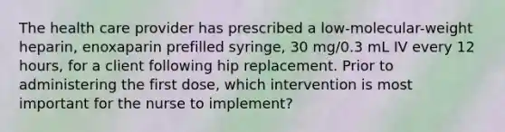 The health care provider has prescribed a low-molecular-weight heparin, enoxaparin prefilled syringe, 30 mg/0.3 mL IV every 12 hours, for a client following hip replacement. Prior to administering the first dose, which intervention is most important for the nurse to implement?