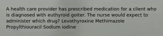 A health care provider has prescribed medication for a client who is diagnosed with euthyroid goiter. The nurse would expect to administer which drug? Levothyroxine Methimazole Propylthiouracil Sodium iodine