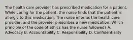 The health care provider has prescribed medication for a patient. While caring for the patient, the nurse finds that the patient is allergic to this medication. The nurse informs the health care provider, and the provider prescribes a new medication. Which principle of the code of ethics has the nurse followed? A. Advocacy B. Accountability C. Responsibility D. Confidentiality