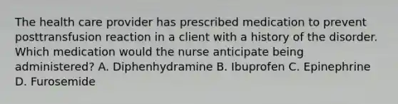 The health care provider has prescribed medication to prevent posttransfusion reaction in a client with a history of the disorder. Which medication would the nurse anticipate being administered? A. Diphenhydramine B. Ibuprofen C. Epinephrine D. Furosemide