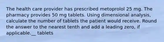 The health care provider has prescribed metoprolol 25 mg. The pharmacy provides 50 mg tablets. Using dimensional analysis, calculate the number of tablets the patient would receive. Round the answer to the nearest tenth and add a leading zero, if applicable.__ tablets