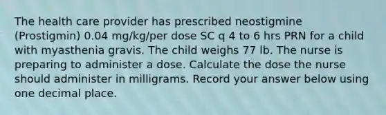 The health care provider has prescribed neostigmine (Prostigmin) 0.04 mg/kg/per dose SC q 4 to 6 hrs PRN for a child with myasthenia gravis. The child weighs 77 lb. The nurse is preparing to administer a dose. Calculate the dose the nurse should administer in milligrams. Record your answer below using one decimal place.