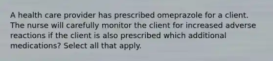 A health care provider has prescribed omeprazole for a client. The nurse will carefully monitor the client for increased adverse reactions if the client is also prescribed which additional medications? Select all that apply.