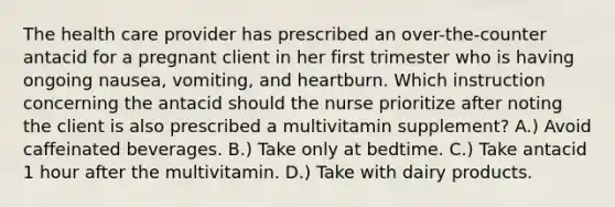 The health care provider has prescribed an over-the-counter antacid for a pregnant client in her first trimester who is having ongoing nausea, vomiting, and heartburn. Which instruction concerning the antacid should the nurse prioritize after noting the client is also prescribed a multivitamin supplement? A.) Avoid caffeinated beverages. B.) Take only at bedtime. C.) Take antacid 1 hour after the multivitamin. D.) Take with dairy products.