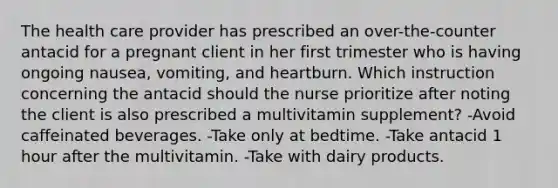 The health care provider has prescribed an over-the-counter antacid for a pregnant client in her first trimester who is having ongoing nausea, vomiting, and heartburn. Which instruction concerning the antacid should the nurse prioritize after noting the client is also prescribed a multivitamin supplement? -Avoid caffeinated beverages. -Take only at bedtime. -Take antacid 1 hour after the multivitamin. -Take with dairy products.