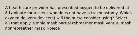 A health care provider has prescribed oxygen to be delivered at 8 L/minute for a client who does not have a tracheostomy. Which oxygen delivery device(s) will the nurse consider using? Select all that apply. simple mask partial rebreather mask Venturi mask nonrebreather mask T-piece