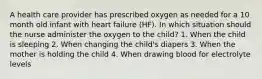 A health care provider has prescribed oxygen as needed for a 10 month old infant with heart failure (HF). In which situation should the nurse administer the oxygen to the child? 1. When the child is sleeping 2. When changing the child's diapers 3. When the mother is holding the child 4. When drawing blood for electrolyte levels