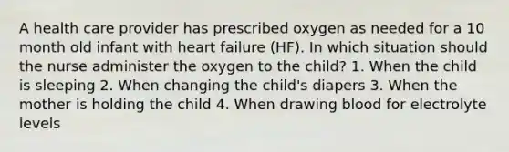 A health care provider has prescribed oxygen as needed for a 10 month old infant with heart failure (HF). In which situation should the nurse administer the oxygen to the child? 1. When the child is sleeping 2. When changing the child's diapers 3. When the mother is holding the child 4. When drawing blood for electrolyte levels