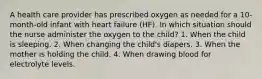 A health care provider has prescribed oxygen as needed for a 10-month-old infant with heart failure (HF). In which situation should the nurse administer the oxygen to the child? 1. When the child is sleeping. 2. When changing the child's diapers. 3. When the mother is holding the child. 4. When drawing blood for electrolyte levels.