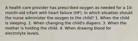 A health care provider has prescribed oxygen as needed for a 10-month-old infant with heart failure (HF). In which situation should the nurse administer the oxygen to the child? 1. When the child is sleeping. 2. When changing the child's diapers. 3. When the mother is holding the child. 4. When drawing blood for electrolyte levels.