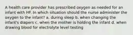 A health care provider has prescribed oxygen as needed for an infant with HF. In which situation should the nurse administer the oxygen to the infant? a. during sleep b. when changing the infant's diapers c. when the mother is holding the infant d. when drawing blood for electrolyte level testing