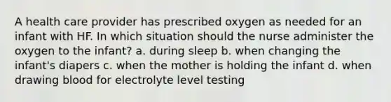 A health care provider has prescribed oxygen as needed for an infant with HF. In which situation should the nurse administer the oxygen to the infant? a. during sleep b. when changing the infant's diapers c. when the mother is holding the infant d. when drawing blood for electrolyte level testing