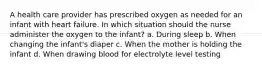 A health care provider has prescribed oxygen as needed for an infant with heart failure. In which situation should the nurse administer the oxygen to the infant? a. During sleep b. When changing the infant's diaper c. When the mother is holding the infant d. When drawing blood for electrolyte level testing