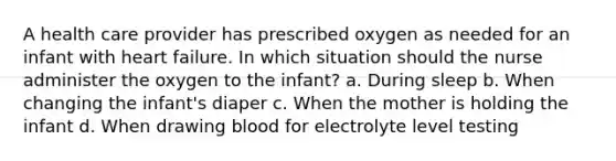 A health care provider has prescribed oxygen as needed for an infant with heart failure. In which situation should the nurse administer the oxygen to the infant? a. During sleep b. When changing the infant's diaper c. When the mother is holding the infant d. When drawing blood for electrolyte level testing