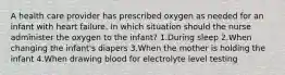 A health care provider has prescribed oxygen as needed for an infant with heart failure. In which situation should the nurse administer the oxygen to the infant? 1.During sleep 2.When changing the infant's diapers 3.When the mother is holding the infant 4.When drawing blood for electrolyte level testing