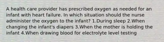 A health care provider has prescribed oxygen as needed for an infant with heart failure. In which situation should the nurse administer the oxygen to the infant? 1.During sleep 2.When changing the infant's diapers 3.When the mother is holding the infant 4.When drawing blood for electrolyte level testing