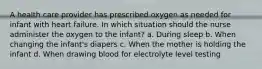 A health care provider has prescribed oxygen as needed for infant with heart failure. In which situation should the nurse administer the oxygen to the infant? a. During sleep b. When changing the infant's diapers c. When the mother is holding the infant d. When drawing blood for electrolyte level testing