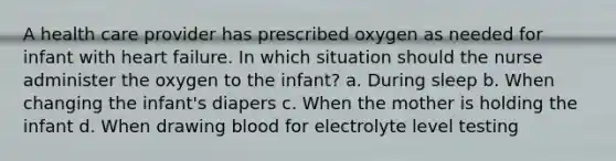 A health care provider has prescribed oxygen as needed for infant with heart failure. In which situation should the nurse administer the oxygen to the infant? a. During sleep b. When changing the infant's diapers c. When the mother is holding the infant d. When drawing blood for electrolyte level testing