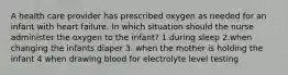 A health care provider has prescribed oxygen as needed for an infant with heart failure. In which situation should the nurse administer the oxygen to the infant? 1.during sleep 2.when changing the infants diaper 3. when the mother is holding the infant 4 when drawing blood for electrolyte level testing