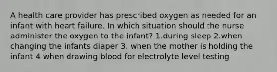 A health care provider has prescribed oxygen as needed for an infant with heart failure. In which situation should the nurse administer the oxygen to the infant? 1.during sleep 2.when changing the infants diaper 3. when the mother is holding the infant 4 when drawing blood for electrolyte level testing