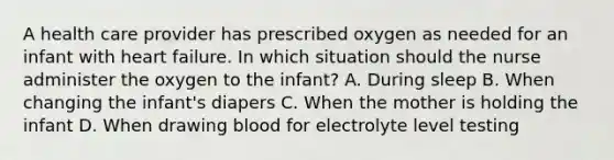 A health care provider has prescribed oxygen as needed for an infant with heart failure. In which situation should the nurse administer the oxygen to the infant? A. During sleep B. When changing the infant's diapers C. When the mother is holding the infant D. When drawing blood for electrolyte level testing