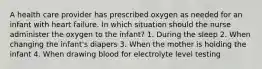 A health care provider has prescribed oxygen as needed for an infant with heart failure. In which situation should the nurse administer the oxygen to the infant? 1. During the sleep 2. When changing the infant's diapers 3. When the mother is holding the infant 4. When drawing blood for electrolyte level testing