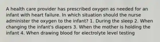 A health care provider has prescribed oxygen as needed for an infant with heart failure. In which situation should the nurse administer the oxygen to the infant? 1. During the sleep 2. When changing the infant's diapers 3. When the mother is holding the infant 4. When drawing blood for electrolyte level testing