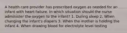 A health care provider has prescribed oxygen as needed for an infant with heart failure. In which situation should the nurse administer the oxygen to the infant? 1. During sleep 2. When changing the infant's diapers 3. When the mother is holding the infant 4. When drawing blood for electrolyte level testing