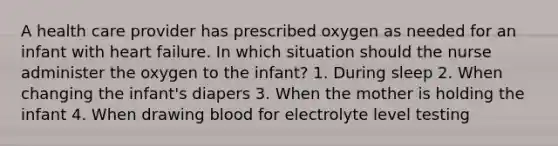 A health care provider has prescribed oxygen as needed for an infant with heart failure. In which situation should the nurse administer the oxygen to the infant? 1. During sleep 2. When changing the infant's diapers 3. When the mother is holding the infant 4. When drawing blood for electrolyte level testing