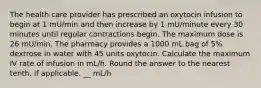 The health care provider has prescribed an oxytocin infusion to begin at 1 mU/min and then increase by 1 mU/minute every 30 minutes until regular contractions begin. The maximum dose is 26 mU/min. The pharmacy provides a 1000 mL bag of 5% dextrose in water with 45 units oxytocin. Calculate the maximum IV rate of infusion in mL/h. Round the answer to the nearest tenth, if applicable. __ mL/h