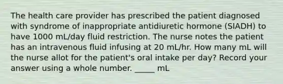 The health care provider has prescribed the patient diagnosed with syndrome of inappropriate antidiuretic hormone (SIADH) to have 1000 mL/day fluid restriction. The nurse notes the patient has an intravenous fluid infusing at 20 mL/hr. How many mL will the nurse allot for the patient's oral intake per day? Record your answer using a whole number. _____ mL