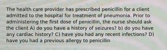 The health care provider has prescribed penicillin for a client admitted to the hospital for treatment of pneumonia. Prior to administering the first dose of penicillin, the nurse should ask the client A) do you have a history of seizures? b) do you have any cardiac history? C) have you had any recent infections? D) have you had a previous allergy to penicillin