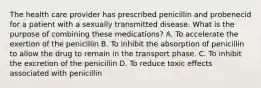 The health care provider has prescribed penicillin and probenecid for a patient with a sexually transmitted disease. What is the purpose of combining these medications? A. To accelerate the exertion of the penicillin B. To inhibit the absorption of penicillin to allow the drug to remain in the transport phase. C. To inhibit the excretion of the penicillin D. To reduce toxic effects associated with penicillin