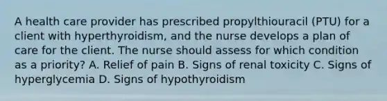 A health care provider has prescribed propylthiouracil (PTU) for a client with hyperthyroidism, and the nurse develops a plan of care for the client. The nurse should assess for which condition as a priority? A. Relief of pain B. Signs of renal toxicity C. Signs of hyperglycemia D. Signs of hypothyroidism