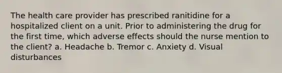 The health care provider has prescribed ranitidine for a hospitalized client on a unit. Prior to administering the drug for the first time, which adverse effects should the nurse mention to the client? a. Headache b. Tremor c. Anxiety d. Visual disturbances