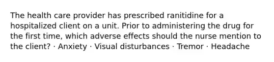 The health care provider has prescribed ranitidine for a hospitalized client on a unit. Prior to administering the drug for the first time, which adverse effects should the nurse mention to the client? · Anxiety · Visual disturbances · Tremor · Headache