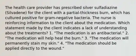 The health care provider has prescribed silver sulfadiazine (Silvadene) for the client with a partial-thickness burn, which has cultured positive for gram-negative bacteria. The nurse is reinforcing information to the client about the medication. Which statement made by the client indicates a lack of understanding about the treatments? 1. "The medication is an antibacterial." 2. "The medication will help heal the burn." 3. "The medication will permanently stain my skin." 4. "The medication should be applied directly to the wound."