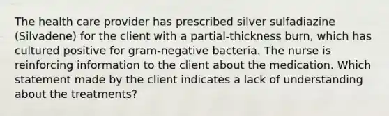 The health care provider has prescribed silver sulfadiazine (Silvadene) for the client with a partial-thickness burn, which has cultured positive for gram-negative bacteria. The nurse is reinforcing information to the client about the medication. Which statement made by the client indicates a lack of understanding about the treatments?