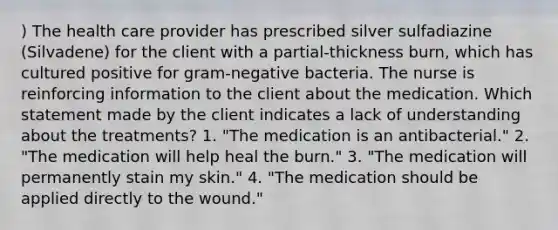 ) The health care provider has prescribed silver sulfadiazine (Silvadene) for the client with a partial-thickness burn, which has cultured positive for gram-negative bacteria. The nurse is reinforcing information to the client about the medication. Which statement made by the client indicates a lack of understanding about the treatments? 1. "The medication is an antibacterial." 2. "The medication will help heal the burn." 3. "The medication will permanently stain my skin." 4. "The medication should be applied directly to the wound."