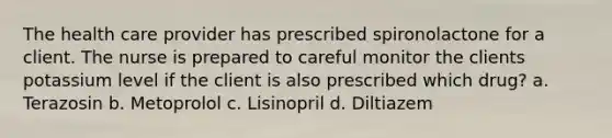 The health care provider has prescribed spironolactone for a client. The nurse is prepared to careful monitor the clients potassium level if the client is also prescribed which drug? a. Terazosin b. Metoprolol c. Lisinopril d. Diltiazem